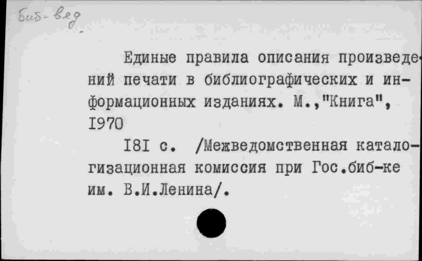 ﻿Единые правила описания произведе ний печати в библиографических и информационных изданиях. М.,’’Книга”, 1970
181 с. /Межведомственная катало-гизационная комиссия при Гос.биб-ке им. В.И.Ленина/.